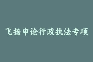 飞扬申论行政执法专项 [2.58 GB] - 2024省考